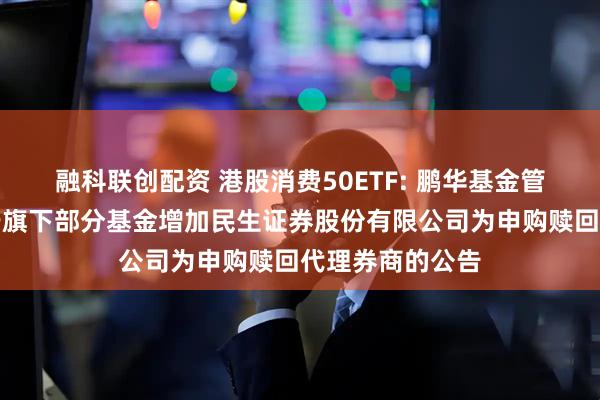 融科联创配资 港股消费50ETF: 鹏华基金管理有限公司关于旗下部分基金增加民生证券股份有限公司为申购赎回代理券商的公告