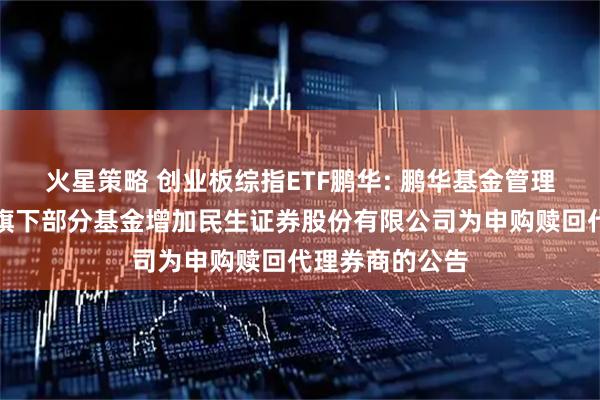 火星策略 创业板综指ETF鹏华: 鹏华基金管理有限公司关于旗下部分基金增加民生证券股份有限公司为申购赎回代理券商的公告