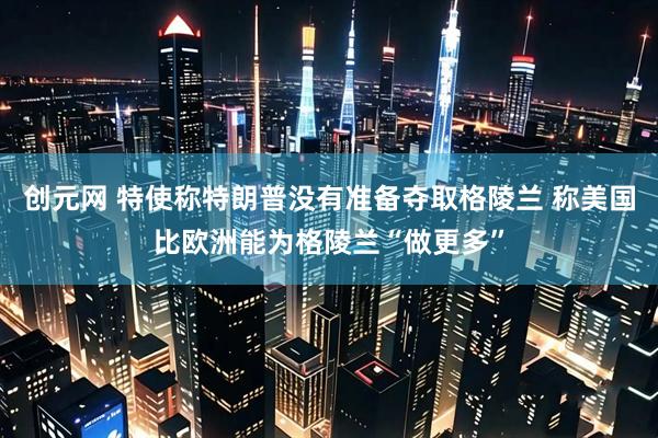 创元网 特使称特朗普没有准备夺取格陵兰 称美国比欧洲能为格陵兰“做更多”