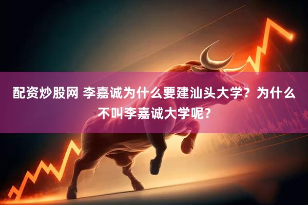 配资炒股网 李嘉诚为什么要建汕头大学？为什么不叫李嘉诚大学呢？