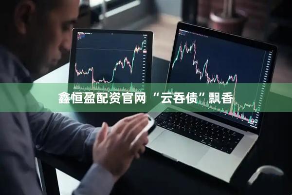 鑫恒盈配资官网 “云吞债”飘香