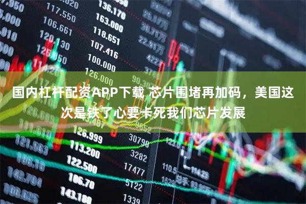 国内杠杆配资APP下载 芯片围堵再加码，美国这次是铁了心要卡死我们芯片发展