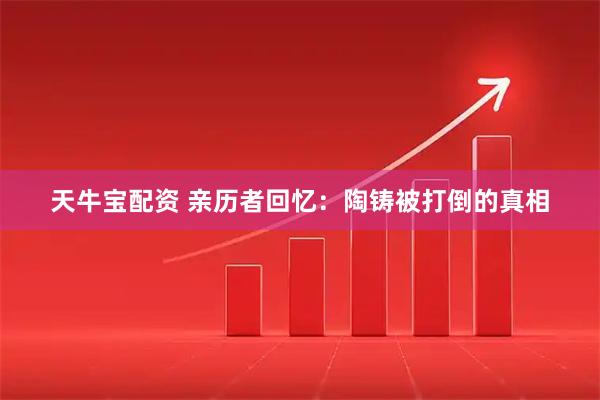 天牛宝配资 亲历者回忆：陶铸被打倒的真相