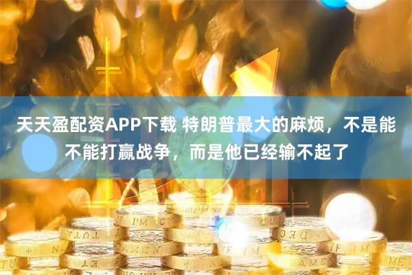 天天盈配资APP下载 特朗普最大的麻烦，不是能不能打赢战争，而是他已经输不起了