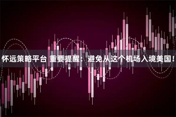 怀远策略平台 重要提醒：避免从这个机场入境美国！