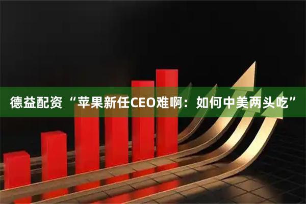 德益配资 “苹果新任CEO难啊：如何中美两头吃”